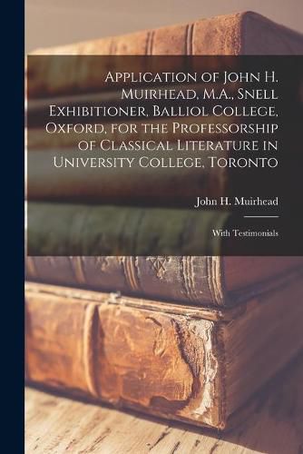 Application of John H. Muirhead, M.A., Snell Exhibitioner, Balliol College, Oxford, for the Professorship of Classical Literature in University College, Toronto [microform]: With Testimonials