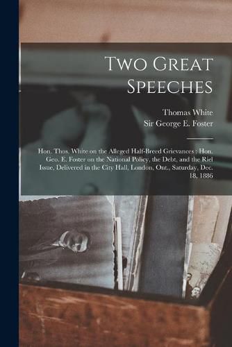 Two Great Speeches [microform]: Hon. Thos. White on the Alleged Half-breed Grievances: Hon. Geo. E. Foster on the National Policy, the Debt, and the Riel Issue, Delivered in the City Hall, London, Ont., Saturday, Dec. 18, 1886