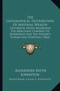 Cover image for The Geographical Distribution of Material Wealth: Historical Notes Regarding the Merchant Company of Edinburgh and the Widow's Scheme and Hospitals (1862)