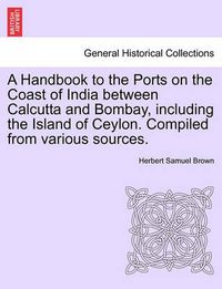 Cover image for A Handbook to the Ports on the Coast of India Between Calcutta and Bombay, Including the Island of Ceylon. Compiled from Various Sources.