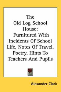 Cover image for The Old Log School House: Furnitured with Incidents of School Life, Notes of Travel, Poetry, Hints to Teachers and Pupils