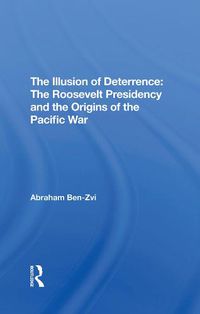 Cover image for The Illusion of Deterrence: The Roosevelt Presidency and the Origins of the Pacific War: The Roosevelt Presidency And The Origins Of The Pacific War