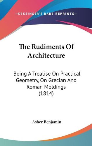 Cover image for The Rudiments of Architecture: Being a Treatise on Practical Geometry, on Grecian and Roman Moldings (1814)