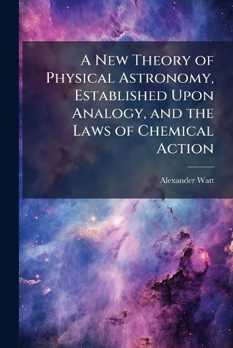 Cover image for A New Theory of Physical Astronomy, Established Upon Analogy, and the Laws of Chemical Action