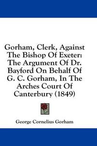 Cover image for Gorham, Clerk, Against the Bishop of Exeter: The Argument of Dr. Bayford on Behalf of G. C. Gorham, in the Arches Court of Canterbury (1849)