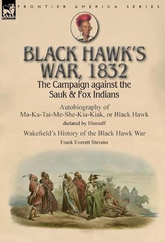 Black Hawk's War, 1832: The Campaign against the Sauk & Fox Indians-Autobiography of Ma-Ka-Tai-Me-She-Kia-Kiak, or Black Hawk dictated by Himself & Wakefield's History of the Black Hawk War by Frank Everett Stevens