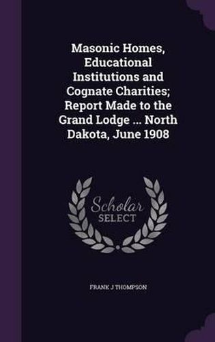 Cover image for Masonic Homes, Educational Institutions and Cognate Charities; Report Made to the Grand Lodge ... North Dakota, June 1908