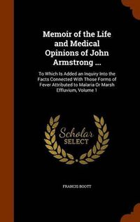 Cover image for Memoir of the Life and Medical Opinions of John Armstrong ...: To Which Is Added an Inquiry Into the Facts Connected with Those Forms of Fever Attributed to Malaria or Marsh Effluvium, Volume 1