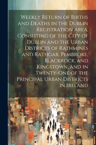 Cover image for Weekly Return of Births and Deaths in the Dublin Registration Area, Consisting of the City of Dublin and the Urban Districts of Rathmines and Rathgar, Pembroke, Blackrock, and Kingstown, and in Twenty-One of the Principal Urban Districts in Ireland