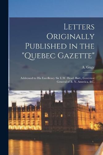 Letters Originally Published in the Quebec Gazette [microform]: Addressed to His Excellency Sir E.W. Head, Bart., Governor General of B. N. America, &c.