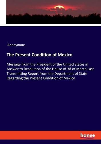 Cover image for The Present Condition of Mexico: Message from the President of the United States in Answer to Resolution of the House of 3d of March Last Transmitting Report from the Department of State Regarding the Present Condition of Mexico