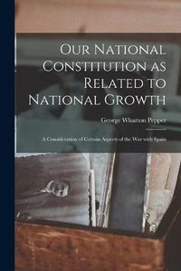 Cover image for Our National Constitution as Related to National Growth: a Consideration of Certain Aspects of the War With Spain