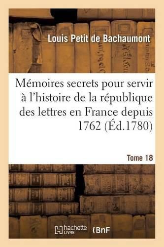 Memoires Secrets Pour Servir A l'Histoire de la Republique Des Lettres En France Depuis 1762 Tome 18