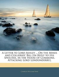 Cover image for A Letter to Lord Ashley ... On the Mines and Collieries' Bill [In Reply to His Speeches, in the House of Commons, Attacking Lord Londonderry].