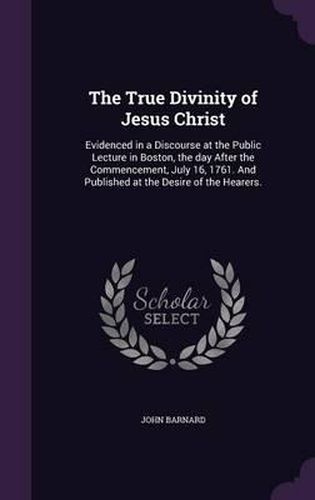 The True Divinity of Jesus Christ: Evidenced in a Discourse at the Public Lecture in Boston, the Day After the Commencement, July 16, 1761. and Published at the Desire of the Hearers.