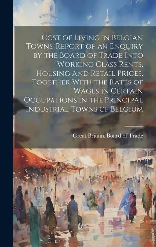 Cover image for Cost of Living in Belgian Towns. Report of an Enquiry by the Board of Trade Into Working Class Rents, Housing and Retail Prices, Together With the Rates of Wages in Certain Occupations in the Principal Industrial Towns of Belgium