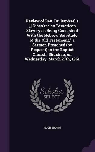 Review of REV. Dr. Raphael's [!] Disco'rse on American Slavery as Being Consistent with the Hebrew Servitude of the Old Testament, a Sermon Preached (by Request) in the Baptist Church, Shushan, on Wednesday, March 27th, 1861