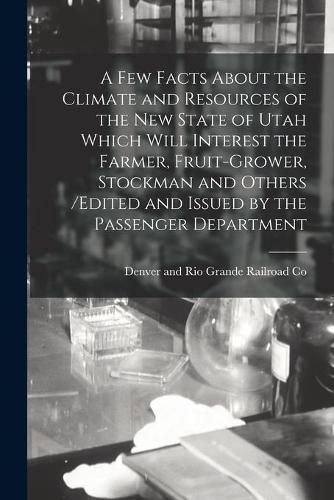 Cover image for A Few Facts About the Climate and Resources of the New State of Utah Which Will Interest the Farmer, Fruit-grower, Stockman and Others /edited and Issued by the Passenger Department