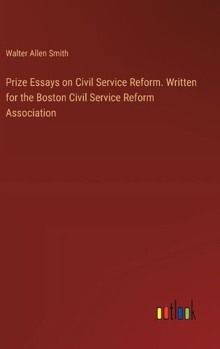 Prize Essays on Civil Service Reform. Written for the Boston Civil Service Reform Association