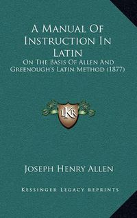 Cover image for A Manual of Instruction in Latin: On the Basis of Allen and Greenough's Latin Method (1877)