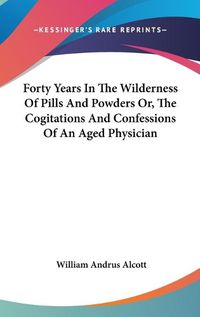 Cover image for Forty Years in the Wilderness of Pills and Powders Or, the Cogitations and Confessions of an Aged Physician