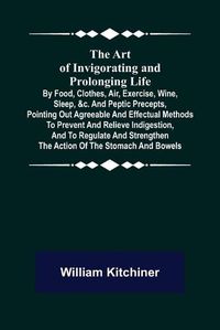 Cover image for The Art of Invigorating and Prolonging Life; By Food, Clothes, Air, Exercise, Wine, Sleep, &c. and Peptic Precepts, Pointing Out Agreeable and Effectual Methods to Prevent and Relieve Indigestion, and to Regulate and Strengthen the Action of the Stomach and Bo