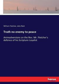 Cover image for Truth no enemy to peace: Animadversions on the Rev. Mr. Fletcher's defence of his Scripture-Loyalist