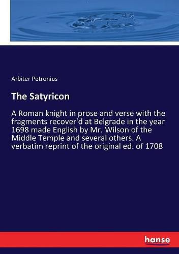 The Satyricon: A Roman knight in prose and verse with the fragments recover'd at Belgrade in the year 1698 made English by Mr. Wilson of the Middle Temple and several others. A verbatim reprint of the original ed. of 1708