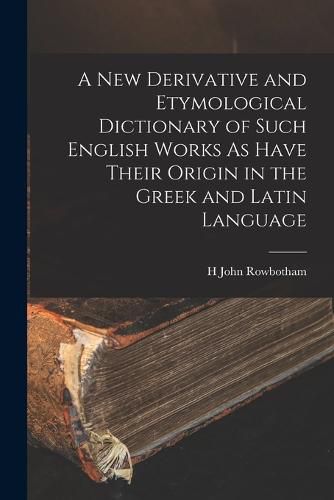 Cover image for A New Derivative and Etymological Dictionary of Such English Works As Have Their Origin in the Greek and Latin Language