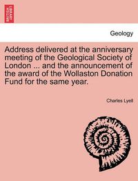 Cover image for Address Delivered at the Anniversary Meeting of the Geological Society of London ... and the Announcement of the Award of the Wollaston Donation Fund for the Same Year.