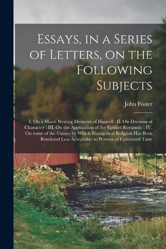 Essays, in a Series of Letters, on the Following Subjects: I. On a Man's Writing Memoirs of Himself: II. On Decision of Character: III. On the Application of the Epithet Romantic: IV. On Some of the Causes by Which Evangelical Religion Has Been...