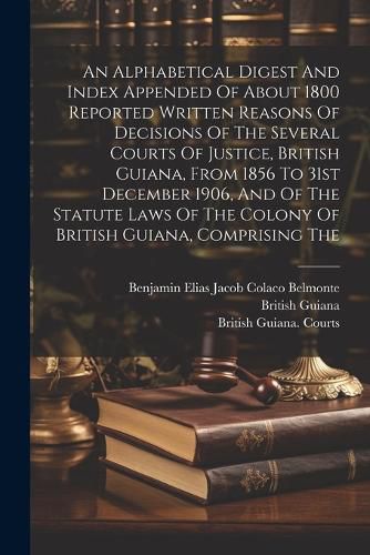 An Alphabetical Digest And Index Appended Of About 1800 Reported Written Reasons Of Decisions Of The Several Courts Of Justice, British Guiana, From 1856 To 31st December 1906, And Of The Statute Laws Of The Colony Of British Guiana, Comprising The