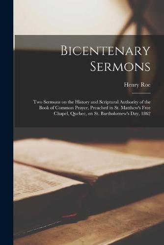 Bicentenary Sermons [microform]: Two Sermons on the History and Scriptural Authority of the Book of Common Prayer, Preached in St. Matthew's Free Chapel, Quebec, on St. Bartholomew's Day, 1862