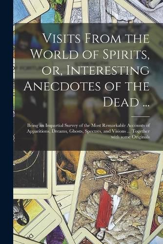 Cover image for Visits From the World of Spirits, or, Interesting Anecdotes of the Dead ...: Being an Impartial Survey of the Most Remarkable Accounts of Apparitions, Dreams, Ghosts, Spectres, and Visions ... Together With Some Originals