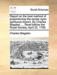 Cover image for Report on the Best Method of Proportioning the Excise Upon Spirituous Liquors. by Charles Blagden, ... Read Before the Royal Society, April 22, 1790.