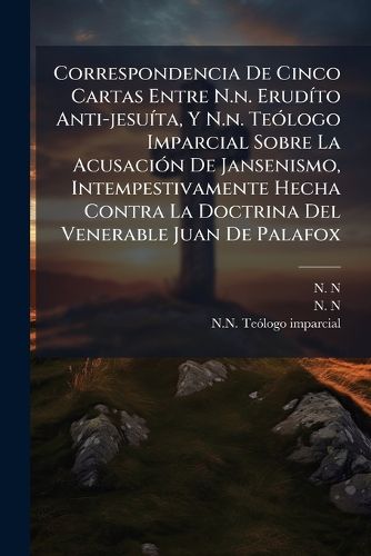 Cover image for Correspondencia de Cinco Cartas Entre N.N. Erud to Anti-Jesu Ta, y N.N. Te LOGO Imparcial Sobre La Acusaci N de Jansenismo, Intempestivamente Hecha Contra La Doctrina del Venerable Juan de Palafox