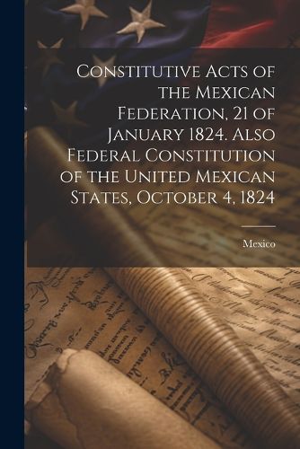 Constitutive Acts of the Mexican Federation, 21 of January 1824. Also Federal Constitution of the United Mexican States, October 4, 1824