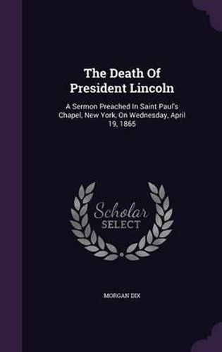 The Death of President Lincoln: A Sermon Preached in Saint Paul's Chapel, New York, on Wednesday, April 19, 1865