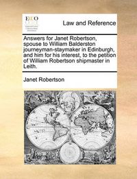 Cover image for Answers for Janet Robertson, Spouse to William Balderston Journeyman-Staymaker in Edinburgh, and Him for His Interest, to the Petition of William Robertson Shipmaster in Leith.