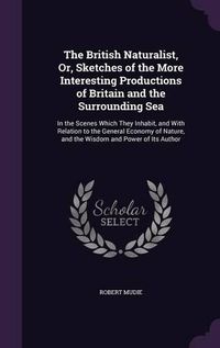 Cover image for The British Naturalist, Or, Sketches of the More Interesting Productions of Britain and the Surrounding Sea: In the Scenes Which They Inhabit, and with Relation to the General Economy of Nature, and the Wisdom and Power of Its Author