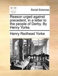 Cover image for Reason Urged Against Precedent, in a Letter to the People of Derby. by Henry Yorke.