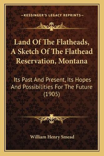 Land of the Flatheads, a Sketch of the Flathead Reservation, Montana: Its Past and Present, Its Hopes and Possibilities for the Future (1905)