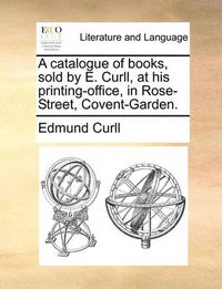 Cover image for A Catalogue of Books, Sold by E. Curll, at His Printing-Office, in Rose-Street, Covent-Garden.