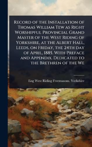 Cover image for Record of the Installation of Thomas William Tew as Right Worshipful Provincial Grand Master of the West Riding of Yorkshire, at the Albert Hall, Leeds, on Friday, the 24th day of April, 1885. With Preface and Appendix. Dedicated to the Brethren of the We
