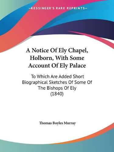 A Notice Of Ely Chapel, Holborn, With Some Account Of Ely Palace: To Which Are Added Short Biographical Sketches Of Some Of The Bishops Of Ely (1840)