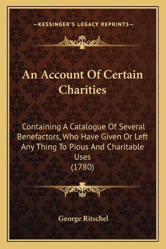 Cover image for An Account of Certain Charities: Containing a Catalogue of Several Benefactors, Who Have Given or Left Any Thing to Pious and Charitable Uses (1780)