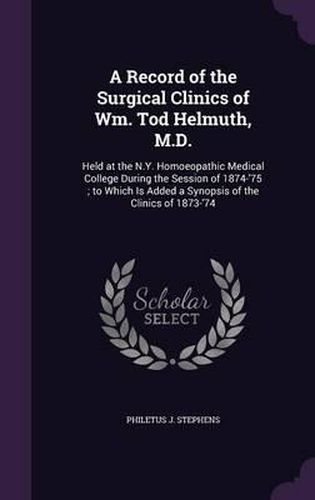 Cover image for A Record of the Surgical Clinics of Wm. Tod Helmuth, M.D.: Held at the N.Y. Homoeopathic Medical College During the Session of 1874-'75; To Which Is Added a Synopsis of the Clinics of 1873-'74