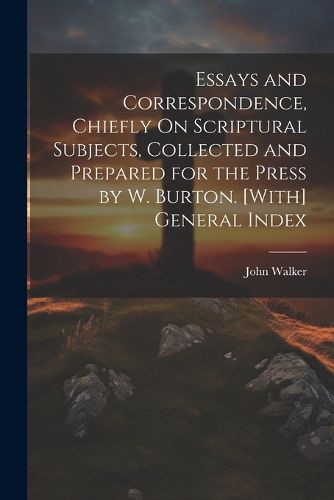 Cover image for Essays and Correspondence, Chiefly On Scriptural Subjects, Collected and Prepared for the Press by W. Burton. [With] General Index