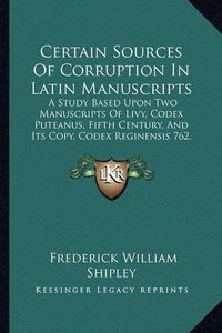 Cover image for Certain Sources of Corruption in Latin Manuscripts: A Study Based Upon Two Manuscripts of Livy, Codex Puteanus, Fifth Century, and Its Copy, Codex Reginensis 762, Ninth Century (1904)