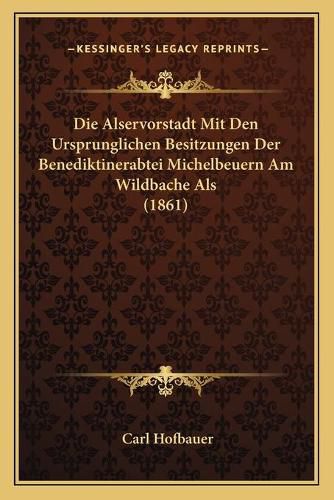 Cover image for Die Alservorstadt Mit Den Ursprunglichen Besitzungen Der Benediktinerabtei Michelbeuern Am Wildbache ALS (1861)